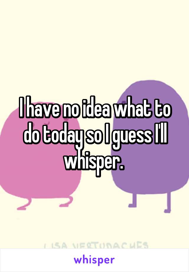 I have no idea what to do today so I guess I'll whisper. 