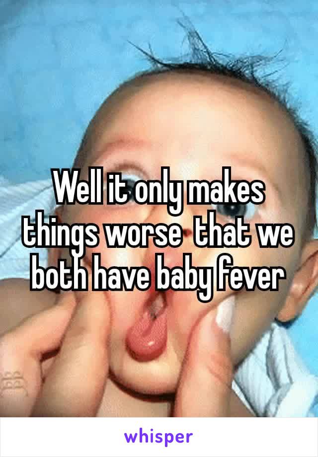 Well it only makes things worse​ ​ that​ we both have baby fever