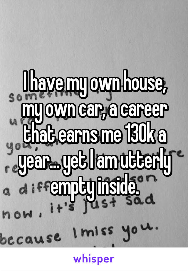 I have my own house, my own car, a career that earns me 130k a year... yet I am utterly empty inside.