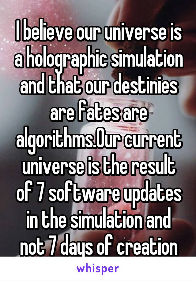 I believe our universe is a holographic simulation and that our destinies are fates are algorithms.Our current universe is the result of 7 software updates in the simulation and not 7 days of creation