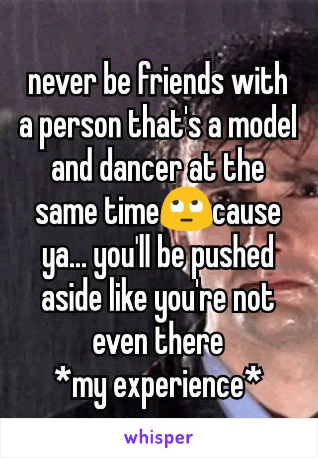never be friends with  a person that's a model and dancer at the same time🙄cause ya... you'll be pushed aside like you're not even there
*my experience*