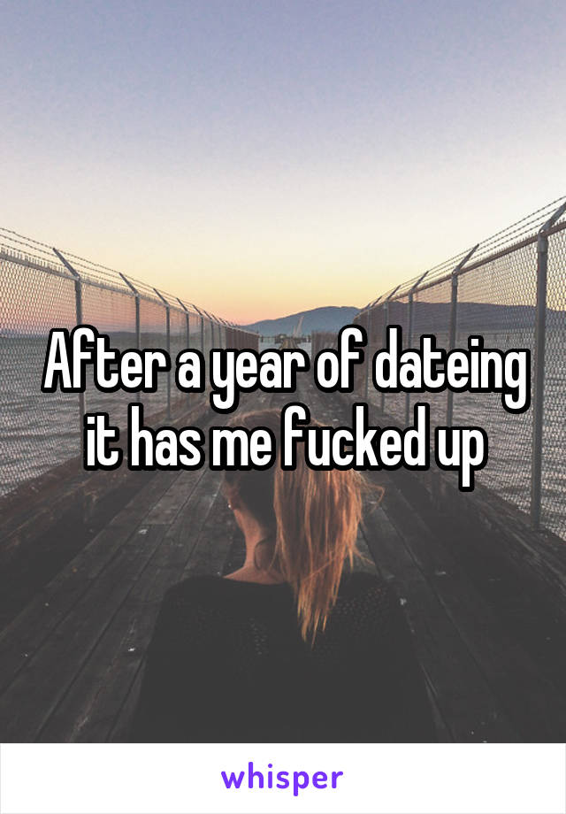 After a year of dateing it has me fucked up