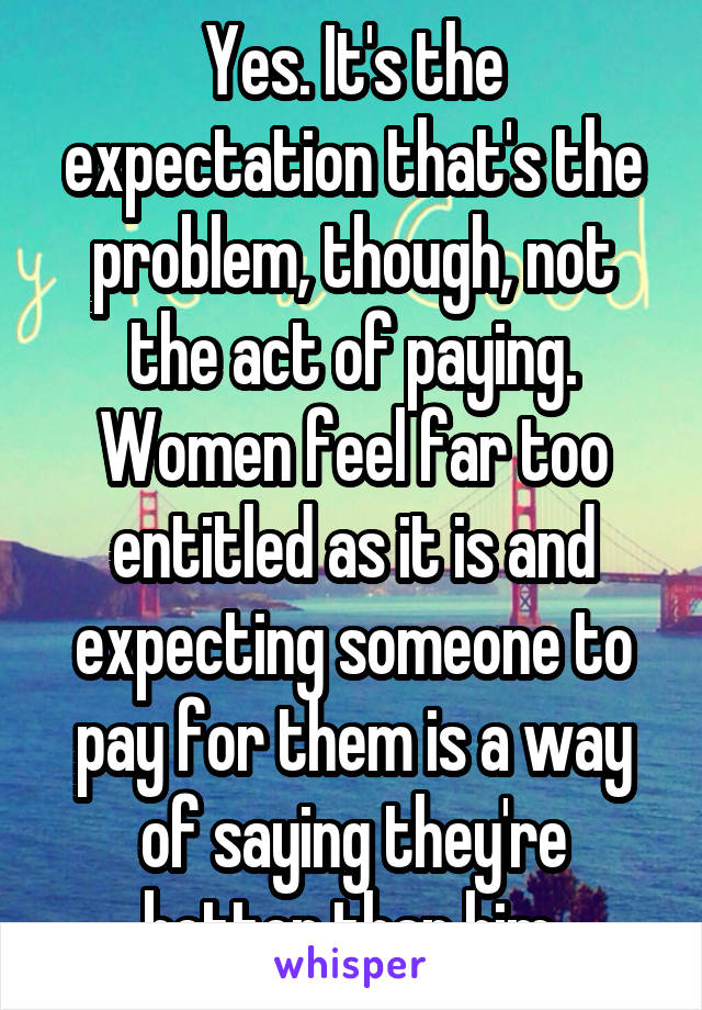 Yes. It's the expectation that's the problem, though, not the act of paying. Women feel far too entitled as it is and expecting someone to pay for them is a way of saying they're better than him.