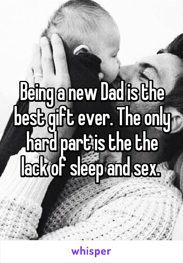Being a new Dad is the best gift ever. The only hard part is the the lack of sleep and sex. 