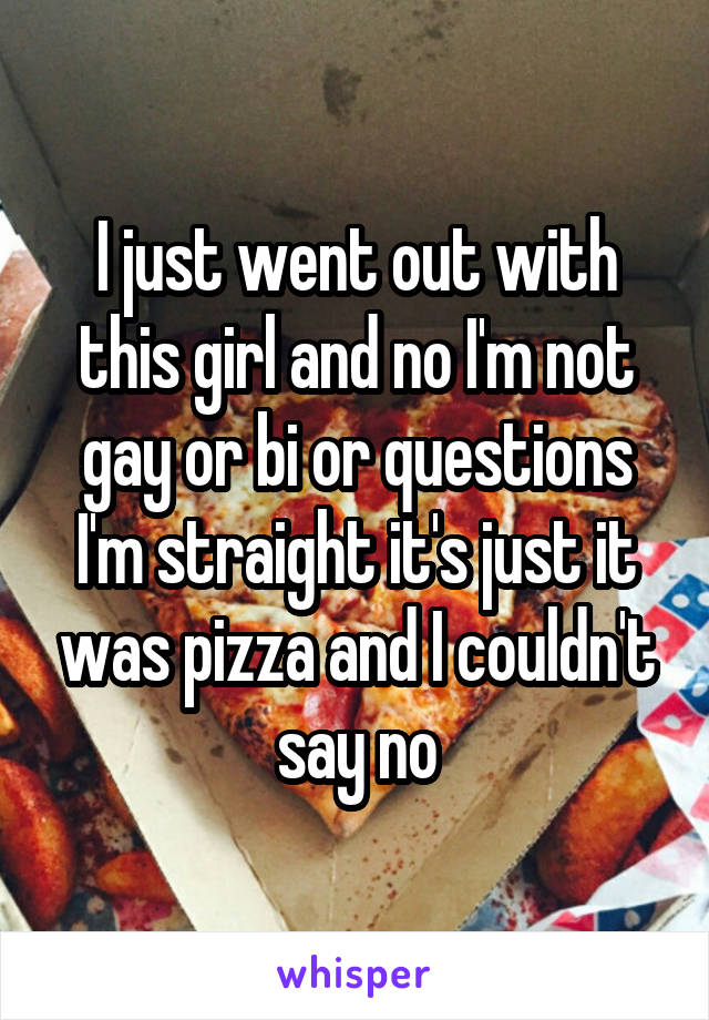 I just went out with this girl and no I'm not gay or bi or questions I'm straight it's just it was pizza and I couldn't say no