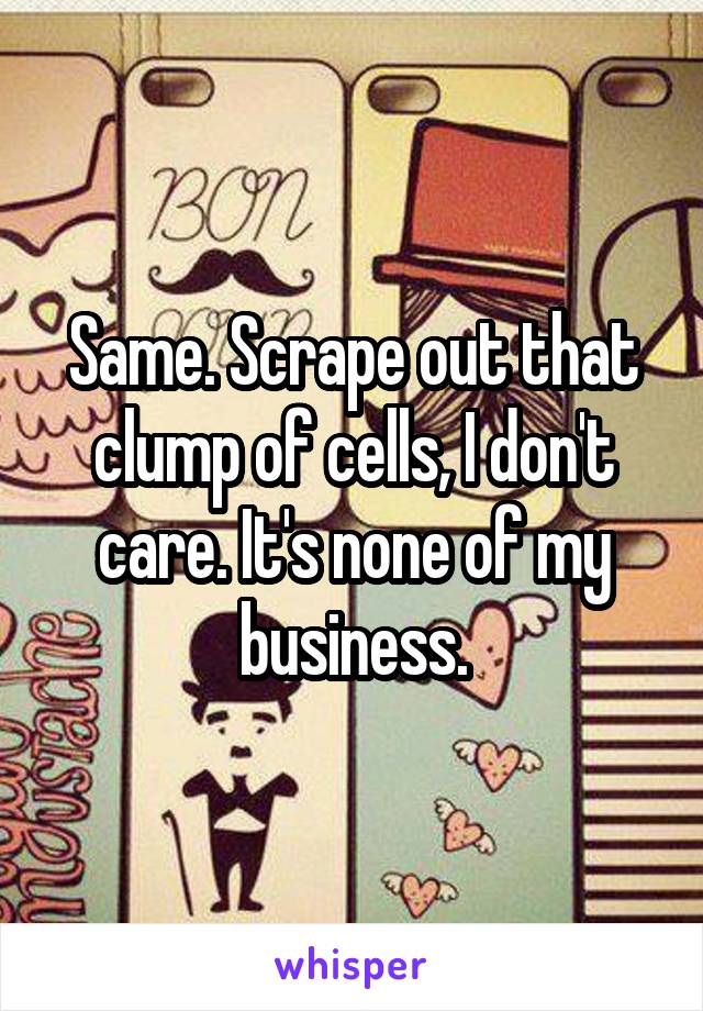 Same. Scrape out that clump of cells, I don't care. It's none of my business.
