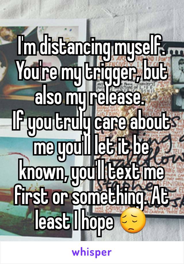 I'm distancing myself. You're my trigger, but also my release. 
If you truly care about me you'll let it be known, you'll text me first or something. At least I hope 😔