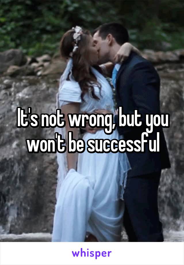 It's not wrong, but you won't be successful