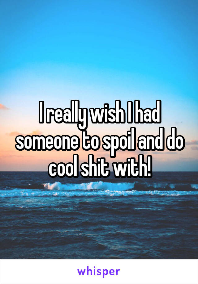I really wish I had someone to spoil and do cool shit with!