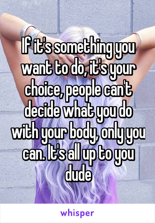 If it's something you want to do, it's your choice, people can't decide what you do with your body, only you can. It's all up to you dude