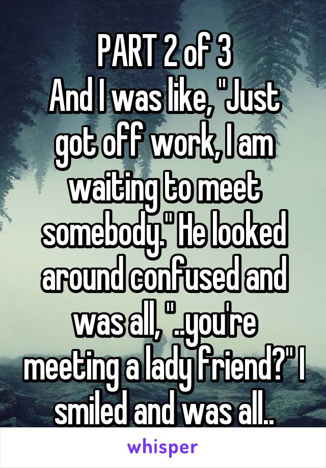 PART 2 of 3
And I was like, "Just got off work, I am waiting to meet somebody." He looked around confused and was all, "..you're meeting a lady friend?" I smiled and was all..