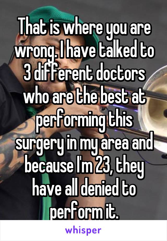 That is where you are wrong. I have talked to 3 different doctors who are the best at performing this surgery in my area and because I'm 23, they have all denied to perform it.