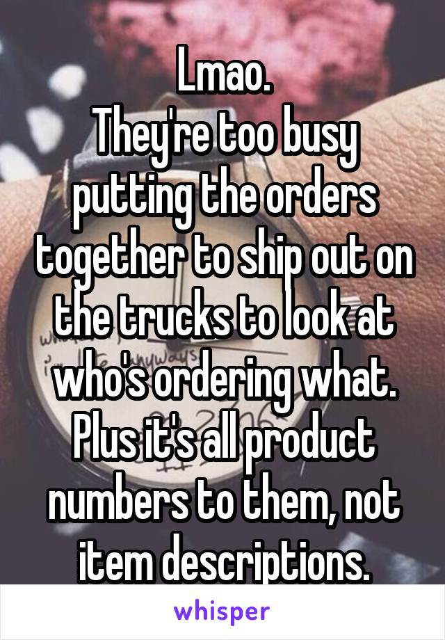 Lmao.
They're too busy putting the orders together to ship out on the trucks to look at who's ordering what.
Plus it's all product numbers to them, not item descriptions.
