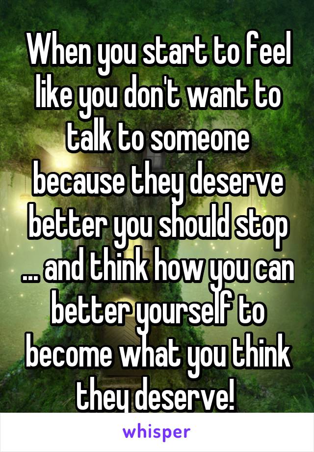 When you start to feel like you don't want to talk to someone because they deserve better you should stop ... and think how you can better yourself to become what you think they deserve! 