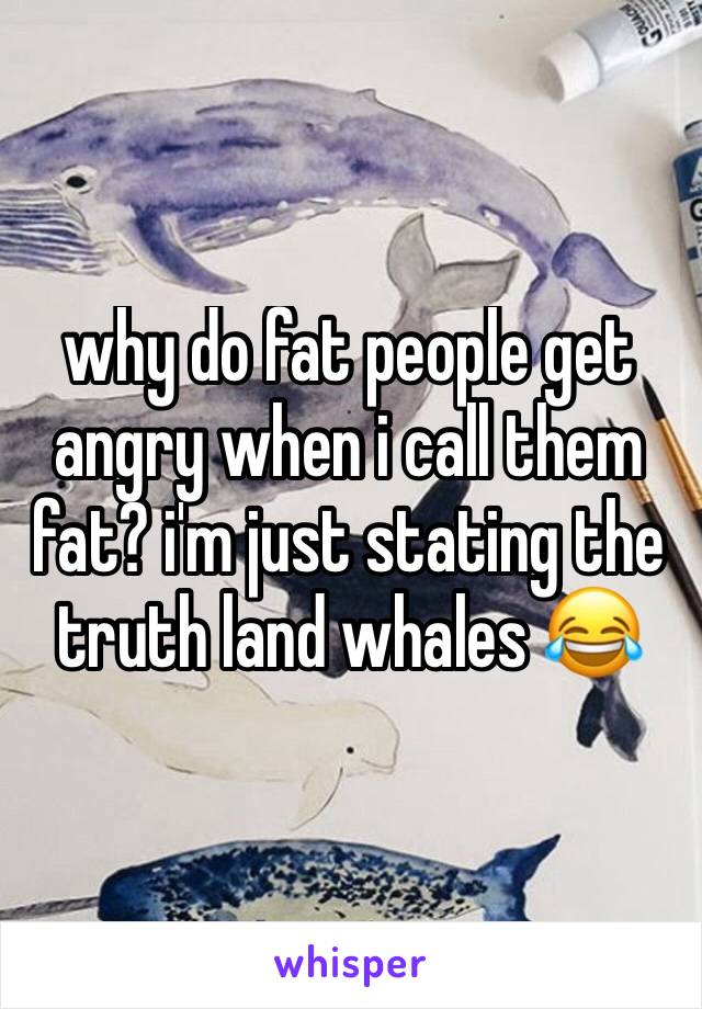 why do fat people get angry when i call them fat? i'm just stating the truth land whales 😂