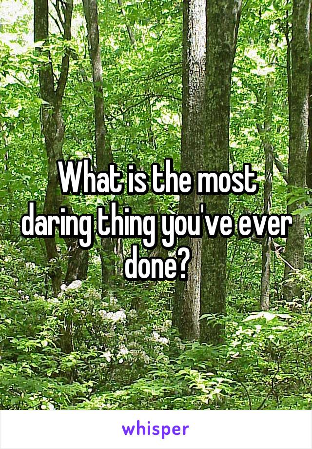What is the most daring thing you've ever done?