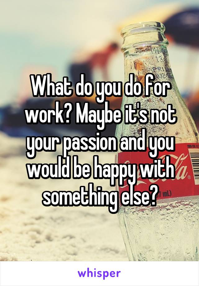 What do you do for work? Maybe it's not your passion and you would be happy with something else?