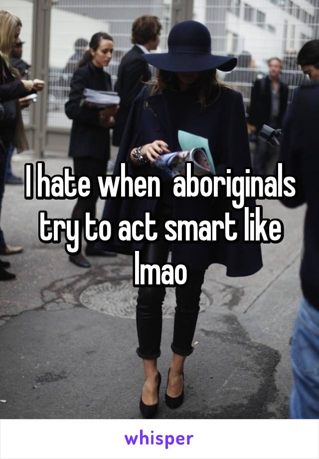 I hate when  aboriginals try to act smart like lmao