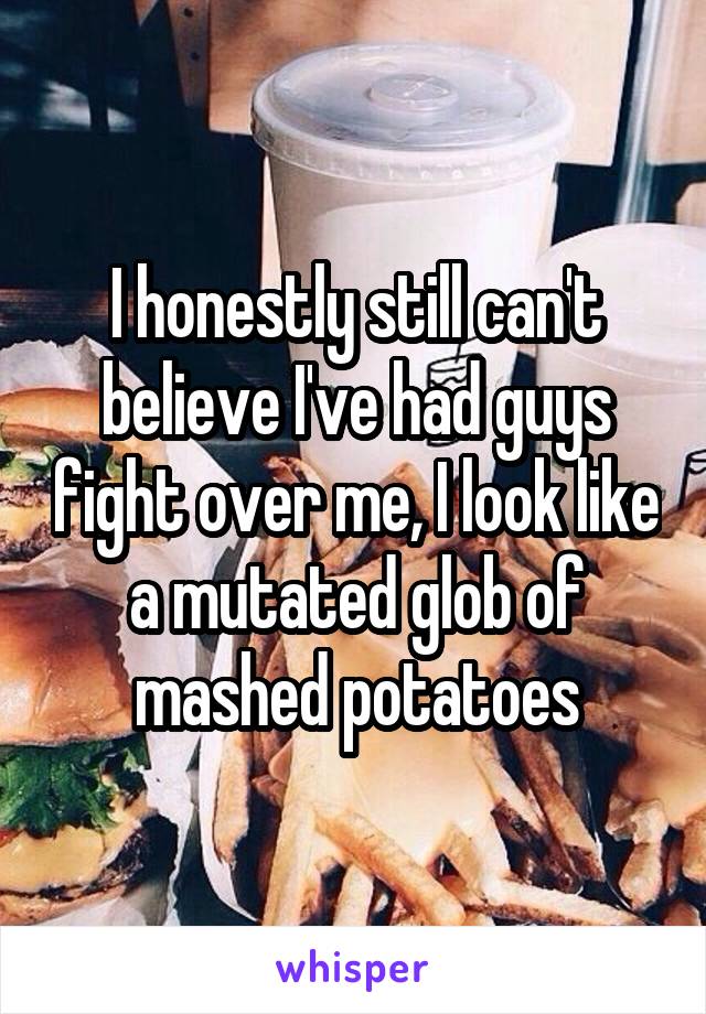 I honestly still can't believe I've had guys fight over me, I look like a mutated glob of mashed potatoes