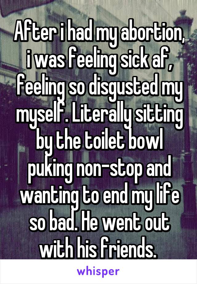 After i had my abortion, i was feeling sick af, feeling so disgusted my myself. Literally sitting by the toilet bowl puking non-stop and wanting to end my life so bad. He went out with his friends. 