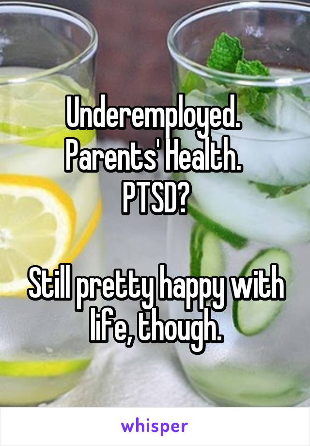 Underemployed. 
Parents' Health. 
PTSD?

Still pretty happy with life, though.