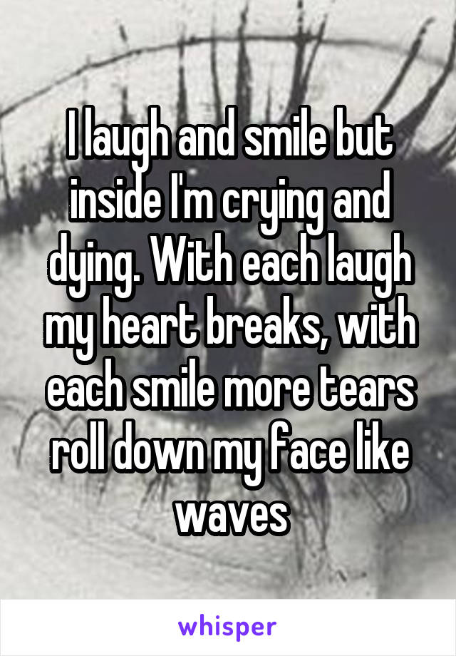 I laugh and smile but inside I'm crying and dying. With each laugh my heart breaks, with each smile more tears roll down my face like waves