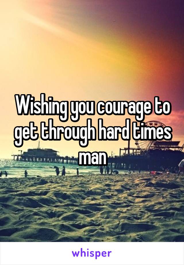Wishing you courage to get through hard times man