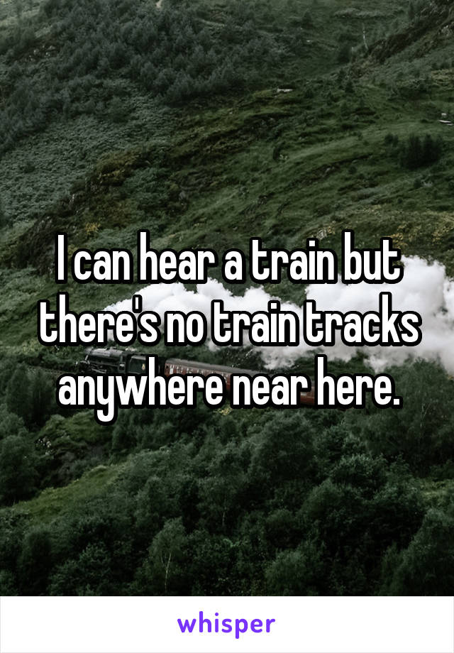 I can hear a train but there's no train tracks anywhere near here.