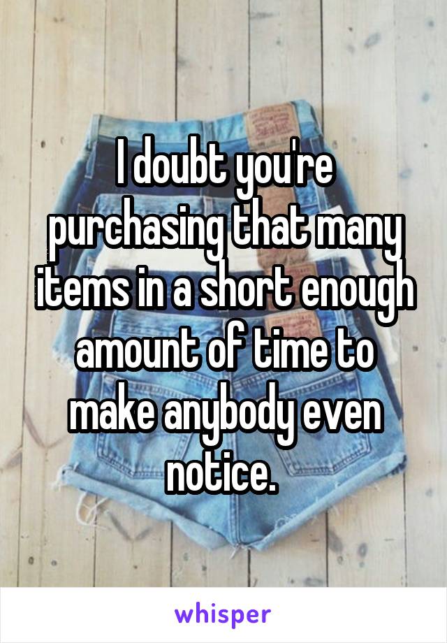 I doubt you're purchasing that many items in a short enough amount of time to make anybody even notice. 