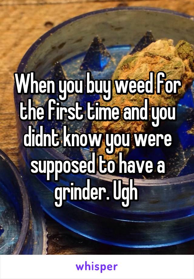 When you buy weed for the first time and you didnt know you were supposed to have a grinder. Ugh 