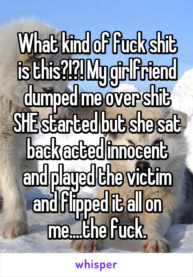 What kind of fuck shit is this?!?! My girlfriend dumped me over shit SHE started but she sat back acted innocent and played the victim and flipped it all on me....the fuck.