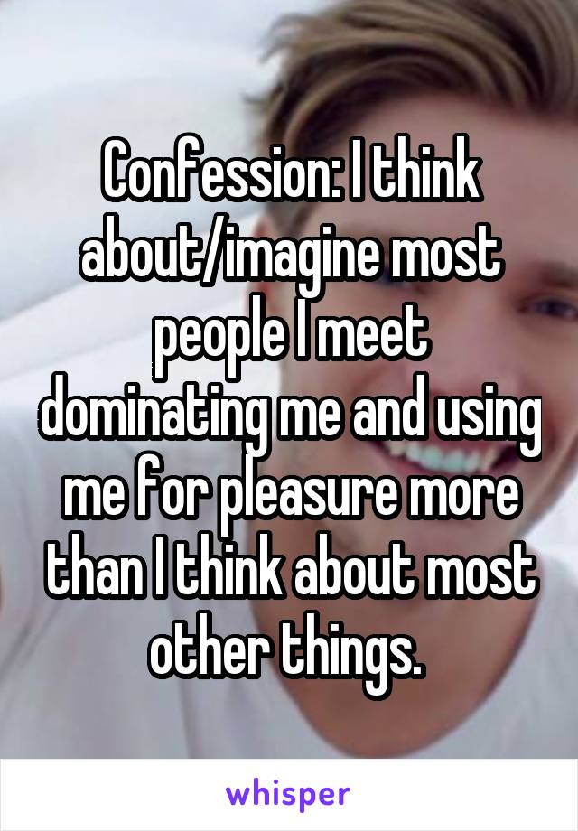 Confession: I think about/imagine most people I meet dominating me and using me for pleasure more than I think about most other things. 