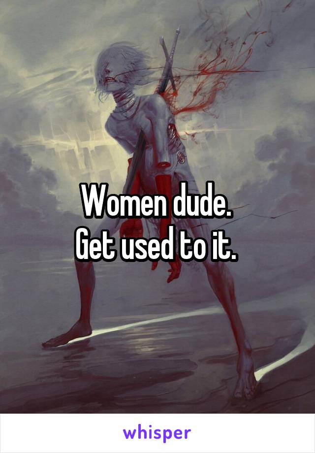 Women dude. 
Get used to it. 
