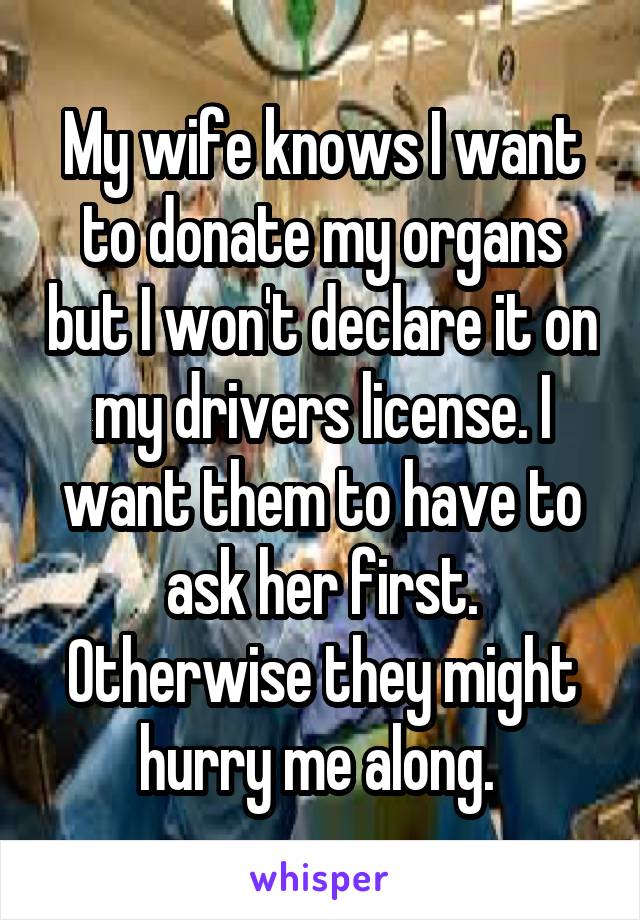 My wife knows I want to donate my organs but I won't declare it on my drivers license. I want them to have to ask her first. Otherwise they might hurry me along. 