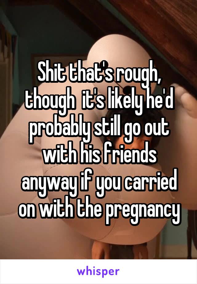 Shit that's rough, though  it's likely he'd probably still go out with his friends anyway if you carried on with the pregnancy