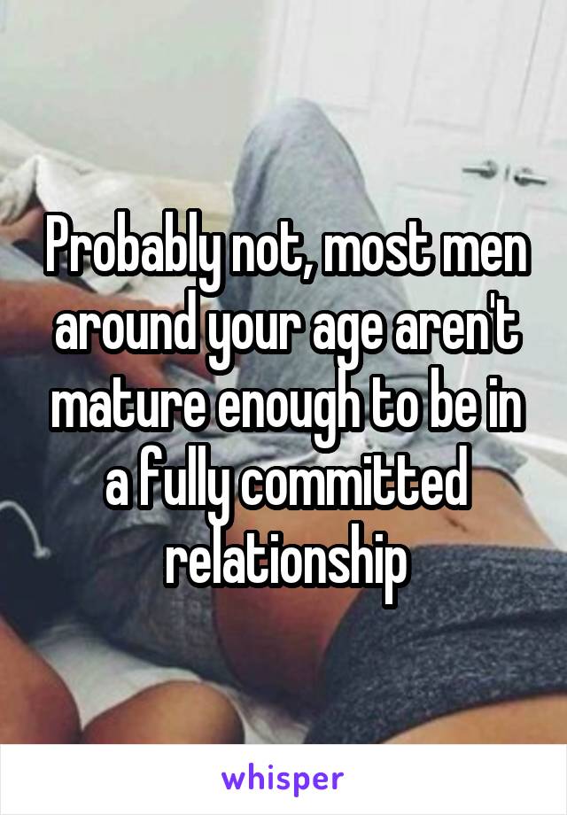 Probably not, most men around your age aren't mature enough to be in a fully committed relationship
