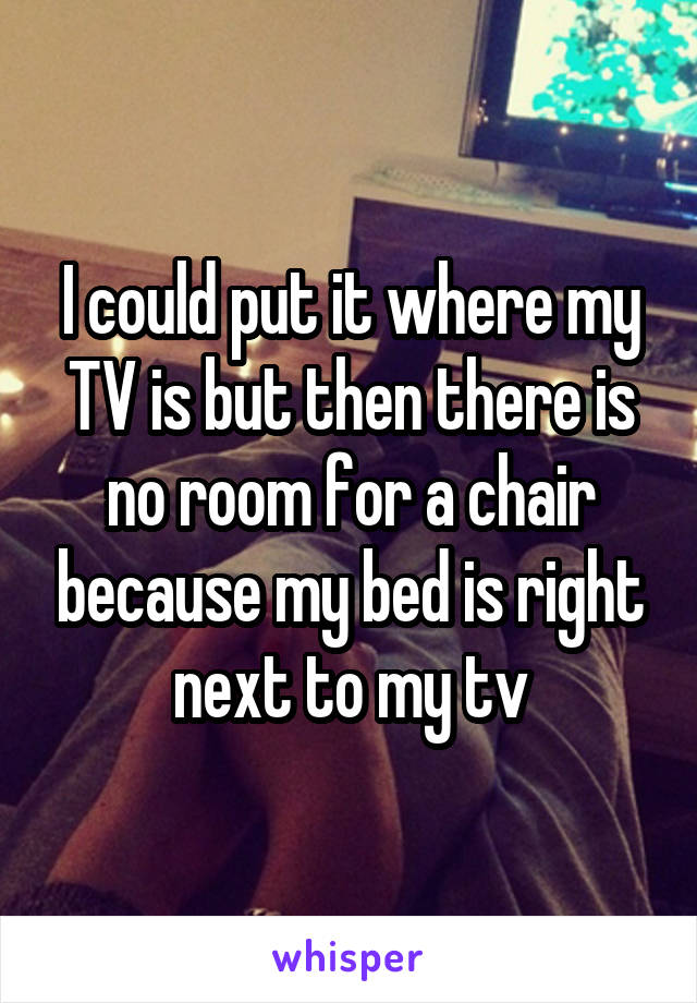 I could put it where my TV is but then there is no room for a chair because my bed is right next to my tv