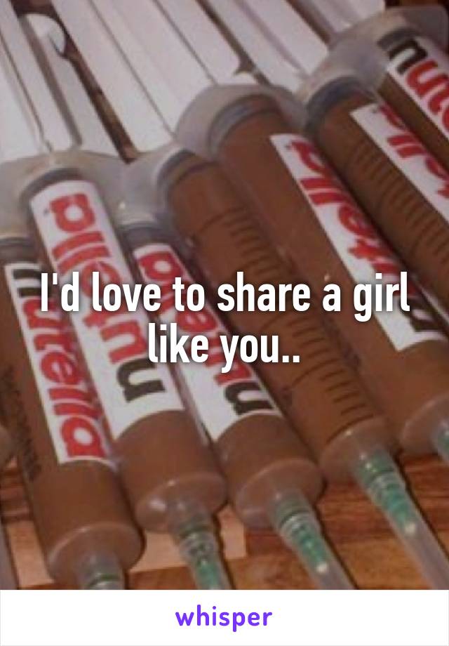 I'd love to share a girl like you..
