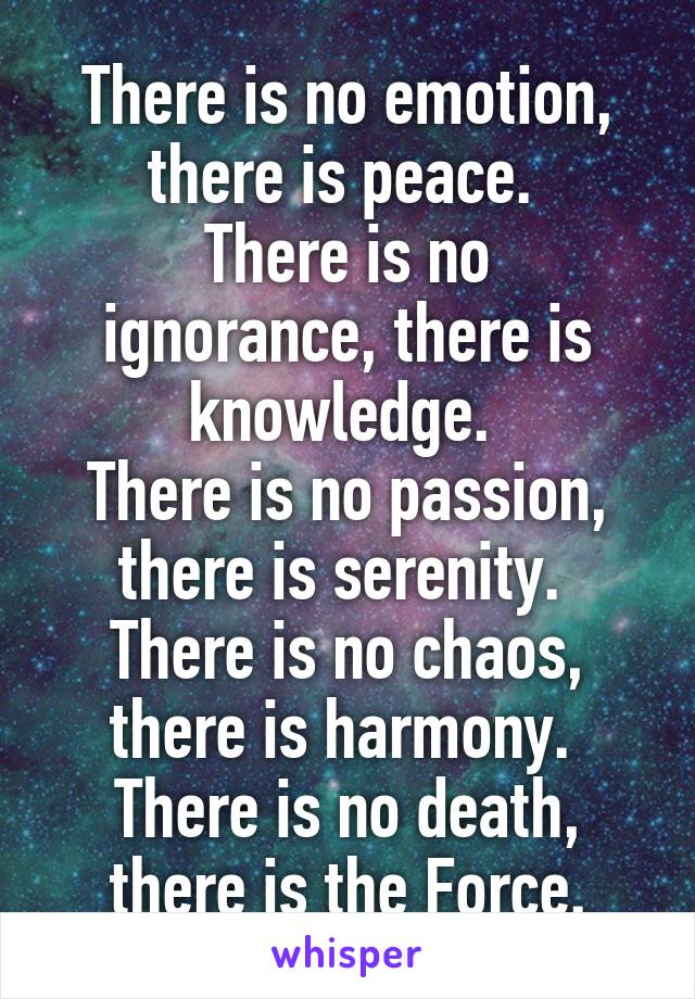 There is no emotion, there is peace. 
There is no ignorance, there is knowledge. 
There is no passion, there is serenity. 
There is no chaos, there is harmony. 
There is no death, there is the Force.