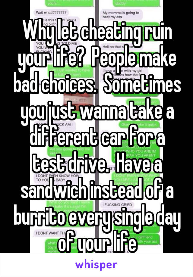 Why let cheating ruin your life?  People make bad choices.  Sometimes you just wanna take a different car for a test drive.  Have a sandwich instead of a burrito every single day of your life