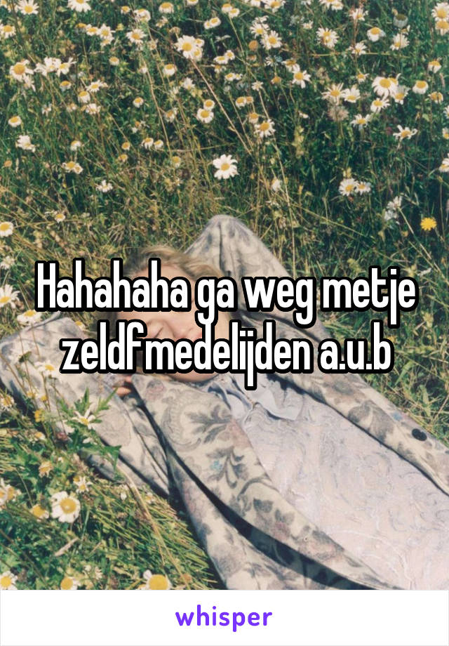 Hahahaha ga weg metje zeldfmedelijden a.u.b