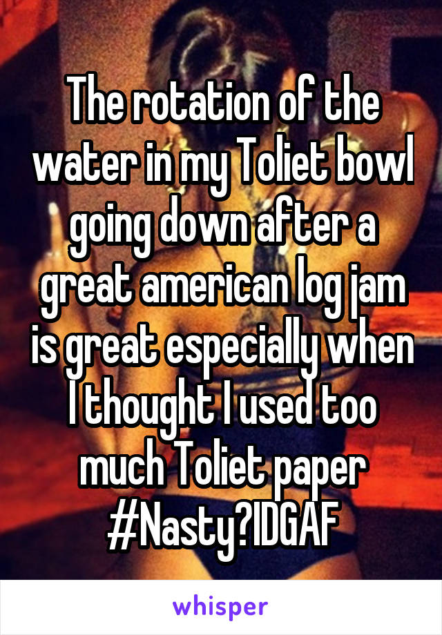 The rotation of the water in my Toliet bowl going down after a great american log jam is great especially when I thought I used too much Toliet paper
#Nasty?IDGAF