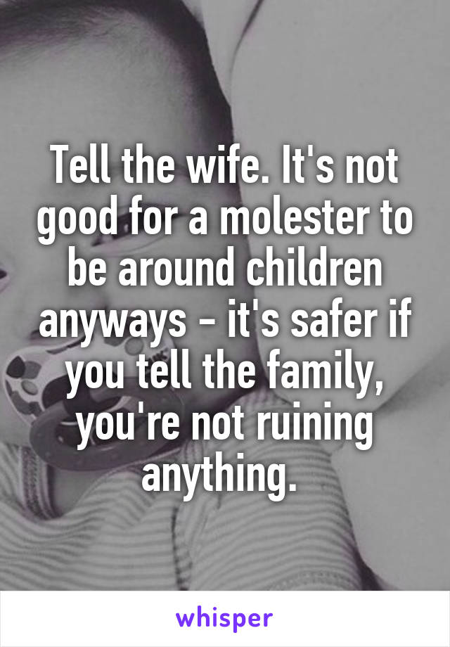 Tell the wife. It's not good for a molester to be around children anyways - it's safer if you tell the family, you're not ruining anything. 
