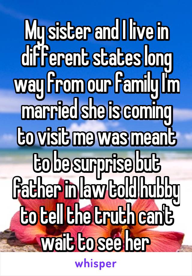 My sister and I live in different states long way from our family I'm married she is coming to visit me was meant to be surprise but father in law told hubby to tell the truth can't wait to see her 