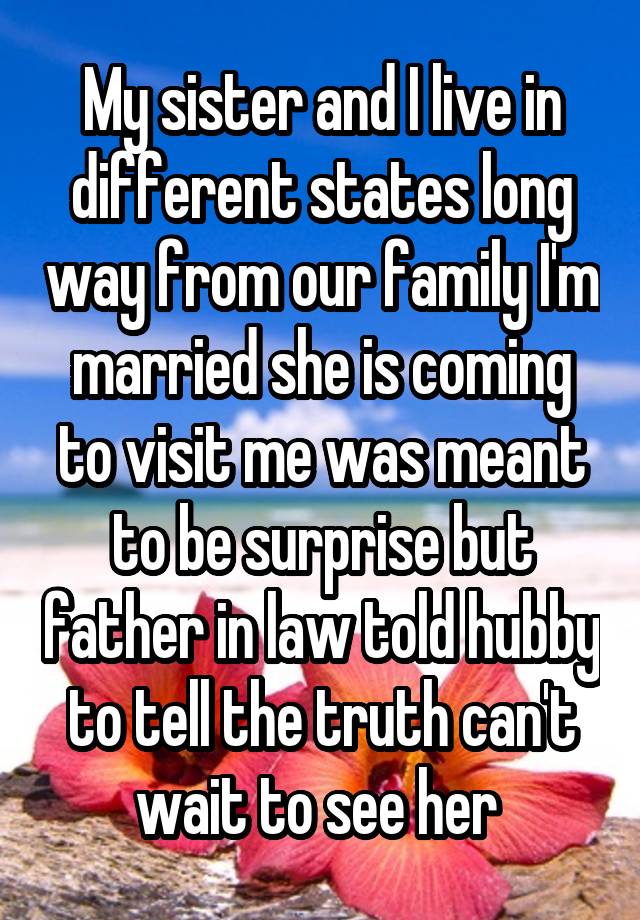 My sister and I live in different states long way from our family I'm married she is coming to visit me was meant to be surprise but father in law told hubby to tell the truth can't wait to see her 