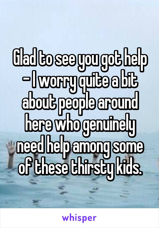 Glad to see you got help - I worry quite a bit about people around here who genuinely need help among some of these thirsty kids.