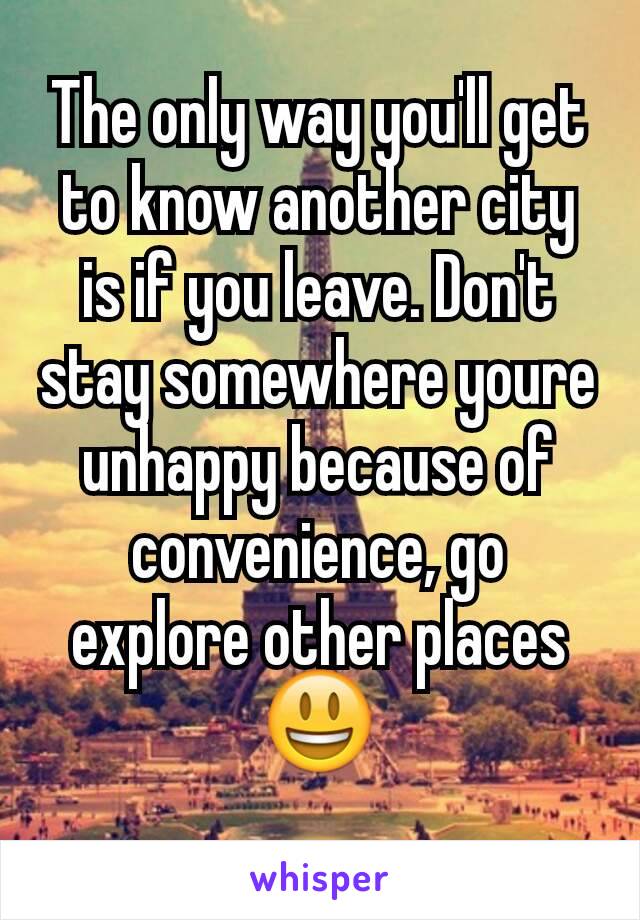 The only way you'll get to know another city is if you leave. Don't stay somewhere youre unhappy because of convenience, go explore other places 😃