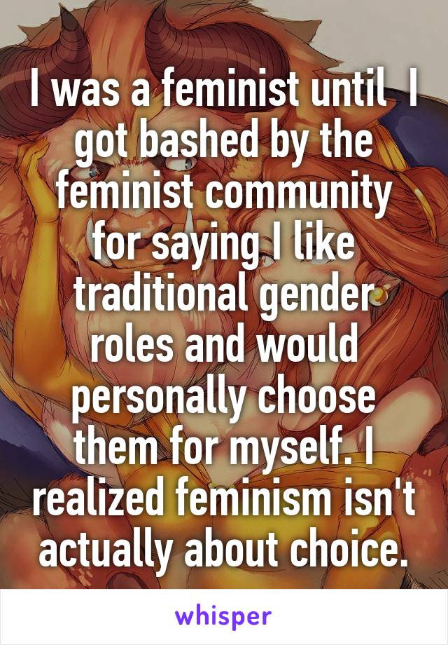 I was a feminist until  I got bashed by the feminist community for saying I like traditional gender roles and would personally choose them for myself. I realized feminism isn't actually about choice.