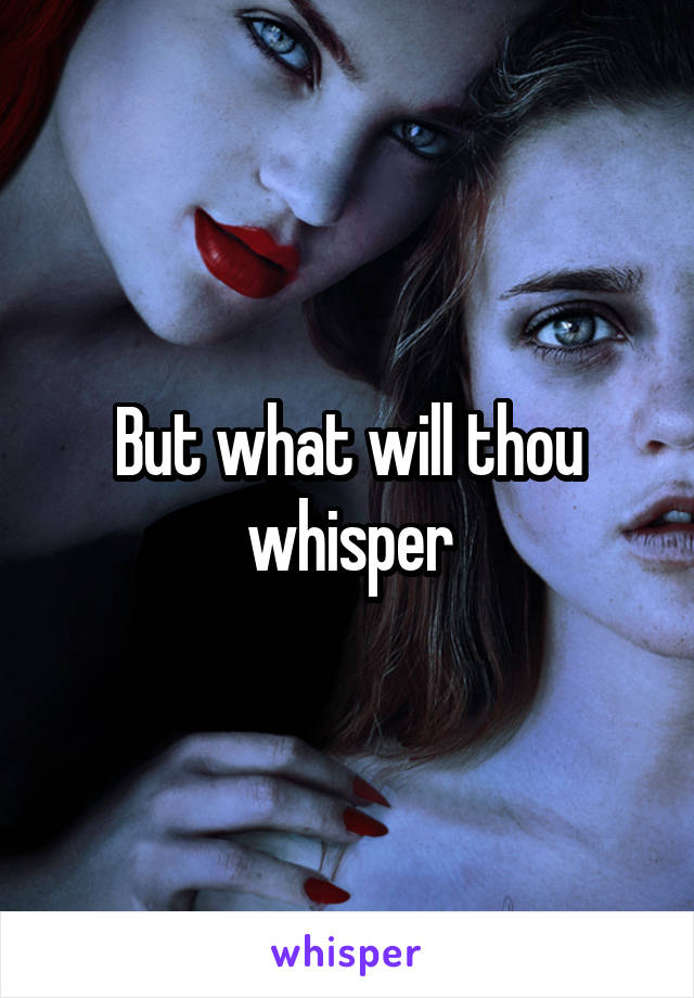 But what will thou whisper