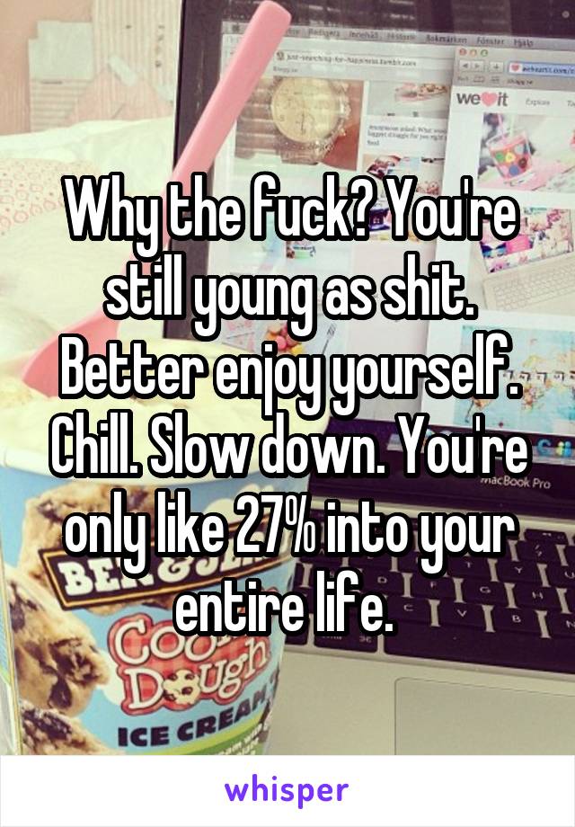 Why the fuck? You're still young as shit. Better enjoy yourself. Chill. Slow down. You're only like 27% into your entire life. 